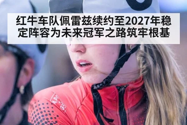 红牛车队佩雷兹续约至2027年稳定阵容为未来冠军之路筑牢根基
